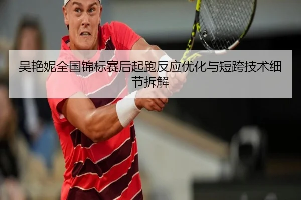 吴艳妮全国锦标赛后起跑反应优化与短跨技术细节拆解
